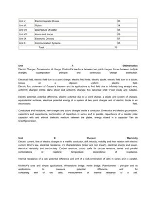 Unit V           Electromagnetic Waves                                                                                                         03
Unit VI          Optics                                                                                                                        14
Unit VII         Deal Nature of Matter                                                                                                         04
Unit VIII        Atoms and Nuclei                                                                                                              06
Unit IX          Electronic Devices                                                                                                            07
Unit X           Communication Systems                                                                                                         05
                      Total : ............................................................................................................70




Unit                                                                    I:                                                                               Electrostatics
Electric Charges; Conservation of charge, Coulomb's law-force between two point charges, forces between multiple
charges;         superposition         principle       and         continuous        charge          distribution.


Electrical field, electric field due to a point charge, electric field lines; electric dipole, electric field due to a dipole;
torque               on           a            dipolein              uniform               electric             field.
Electric flux, statement of Gausss's theorem and its applications to find field due to infinitely long straight wire,
uniformly charged infinite plane sheet and uniformly charged thin spherical shell (Field inside and outside).


Electric potential, potential difference, electric potential due to a point charge, a dipole and system of charges;
equipotential surfaces, electrical potential energy of a system of two point charges and of electric dipole in an
electrostatic                                                                                                                                                     field.


Conductors and insulators, free charges and bound charges inside a conductor. Dielectrics and electric polarisation,
capacitors and capacitance, combination of capacitors in series and in paralle, capacitance of a parallel plate
capacitor with and without dielectric medium between the plates, energy stored in a capacitor Van de
Graaffgenerataor.




Unit                                        II:                                               Current                                                       Electricity
Electric current, flow of electric charges in a metillic conductor, drift velocity, mobility and their relation with electric
current; Onm's law, electrical resistance. V-I characteristics (linear and non lineart), electrical energy and power,
electrical resistivity and conductivity. Carbon resistors, colour code for carbon resistors; series and parallel
combinations             of                reastors;                  temperature                      dependence                       of                  resistance.


Internal resistance of a cell, potential difference and emf of a cell,combination of cells in series and in parallel.


Kirchhoff's laws and simple applications. Wheatstone bridge, metre bridge. Poentiometer - principle and its
applications         to           measure           potential          difference         and           for
comparing       emf        of         two         cells;          measurement                 of        internal           reistance                of       a     cell.
 