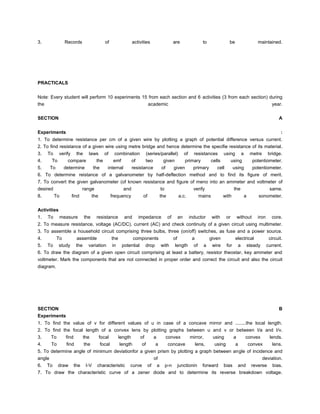3.               Records                   of                activities                   are            to              be              maintained.




PRACTICALS


Note: Every student will perform 10 experiments 15 from each section and 6 activities (3 from each section) during
the                                                academic                                                  year.

SECTION                                                                                                                                                A


Experiments                                                                                                                                             :
1. To determine resistance per cm of a given wire by plotting a graph of potential difference versus current.
2. To find resistance of a given wire using metre bridge and hence determine the specifie resistance of its material.
3.   To verify the laws of                        combination       (series/parallel)           of resistances using a                metre bridge.
4.     To    compare  the                         emf    of         two      given              primary    cells  using                potentiometer.
5.   To   determine    the   internal resistance of     given   primary  cell   using    potentiometer.
6. To determine reistance of a galvanometer by half-deflection method and to find its figure of merit.
7. To convert the given galvanometer (of known resistance and figure of meno into an ammeter and voltmeter of
desired              range             and             to             verify           the             same.
8.        To       find           the            frequency         of          the          a.c.       mains          with        a       sonometer.

Activities
1.   To        measure     the      resistance         and      impedance            of    an      inductor    with     or    without    iron      core.
2. To measure resistance, voltage (AC/DC), current (AC) and check continuity of a given circuit using multimeter.
3. To assemble a household circuit comprising three bulbs, three (on/off) switches, as fuse and a power source.
4.      To              assemble                 the      components     of     a                           given           electrical           circuit.
5.   To study           the variation             in potential drop with length of                        a wire        for a steady            current.
6. To draw the diagram of a given open circuit comprising at least a battery, resistor theostar, key ammeter and
voltmeter. Mark the components that are not connected in proper order and correct the circuit and also the circuit
diagram.




SECTION                                                                                                                                                B
Experiments
1. To find the value of v for different values of u in case of a concave mirror and ........the local length.
2. To find the focal length of a convex lens by plotting graphs between u and v or between I/a and I/v.
3.    To         find      the          focal       length       of       a      convex   mirror,              using         a    convex         lends.
4.    To         find       the          focal       length       of       a      concave   lens,               using         a    convex          lens.
5. To determine angle of minimum deviationfor a given prism by plotting a graph between angle of incidence and
angle                                               of                                                deviation.
6. To draw the I-V characteristic curve of a p-n junctionin forward bias and reverse bias.
7. To draw the characteristic curve of a zener diode and to determine its reverse breakdown voltage.
 