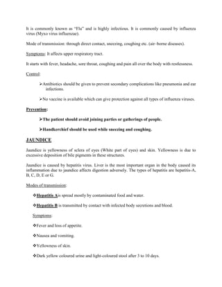 It is commonly known as “Flu” and is highly infectious. It is commonly caused by influenza
virus (Myxo virus influenzae).

Mode of transmission: through direct contact, sneezing, coughing etc. (air–borne diseases).

Symptoms: It affects upper respiratory tract.

It starts with fever, headache, sore throat, coughing and pain all over the body with restlessness.

Control:

       Antibiotics should be given to prevent secondary complications like pneumonia and ear
         infections.

       No vaccine is available which can give protection against all types of influenza viruses.

Prevention:

       The patient should avoid joining parties or gatherings of people.

       Handkerchief should be used while sneezing and coughing.

JAUNDICE

Jaundice is yellowness of sclera of eyes (White part of eyes) and skin. Yellowness is due to
excessive deposition of bile pigments in these structures.

Jaundice is caused by hepatitis virus. Liver is the most important organ in the body caused its
inflammation due to jaundice affects digestion adversely. The types of hepatitis are hepatitis-A,
B, C, D, E or G.

Modes of transmission:

   Hepatitis Ais spread mostly by contaminated food and water.

   Hepatitis B is transmitted by contact with infected body secretions and blood.

   Symptoms:

   Fever and loss of appetite.

   Nausea and vomiting.

   Yellowness of skin.

   Dark yellow coloured urine and light-coloured stool after 3 to 10 days.
 