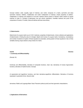 Concept notation, order, equality, types of matrices, zero matrix, transpose of a matrix, symmetric and skew
symmetric matrices. Addition, multiplication and scalar multiplication of matrices, simple properties of addition,
multiplication of matrices and existence of non-zero matrices whose product is the/zero matrix (restrict to square
matrices of order 2). Concept of elementary row and column operations. Invertible matrices and proof of the
uniqueness of inverse, if it exists; (Here all matrices will have real entries).




2. Determinants :


Determinant of a square matrix (up to 3 (X) 3 matrices), properties of determinants, minors cofactors and applications
of determinants in finding the area of a triangle. Adjoint and inverse of a square matrix. Consistency, inconsistency
and number of solutions of system of linear equations by examples, solving system of linear equations in two or three
variables (having unique solution) using inverse of a matrix.




Unit-III:                                                                                                    Calculus
1. Continuity and Differentiability:


(Periods 18)




Continutiy and differentiability, derivative of composite functions, chain rule, derivatives of inverse trigonometric
functions, derivative of implicit function. Concept




of exponential and logarithmic functions, and their derivative.Logarithmic differentiation. Derivative of functions
expressed in parametric forms, Second order




derivatives. Rolle's and Lagrange Mean Value Theorems (without proof) and their geometric interpretations.




2. Applications of Derivatives:
 
