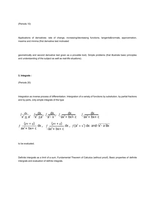 (Periods 10)




Applications of derivatives: rate of change, increasing/decreasing functions, tangents&normals, approximation,
maxima and minima (first derivative test motivated




geometrically and second derivative test given as a provable tool). Simple problems (that illustrate basic principles
and understanding of the subject as well as real-life situations).




3. Integrals :


(Periods 20)




Integration as inverse process of differentiation. Intergration of a variaty of functions by subsitution, by partial fractions
and by parts, only simple integrals of the type




to be evaluated.




Definite intergrals as a limit of a sum. Fundamental Theorem of Calculus (without proof). Basic properties of definite
intergrals and evaluation of definte integrals.
 