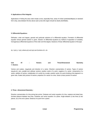 4. Applications of the Integrals:


Applications in finding the area under simple curves, especially lines, areas of circles/ parabolas/ellipses (in standard
form only), area between the two above said curves (the region should be clearly identifiable).




5. Differential Equations :


Defination, order and degree, general and particular solutions of a differential equation. Formation of differential
equation whose general solution is given. Solution of differential equations by method of separation of variables,
homogeneous differential equations of first order and first degree. Solutions of linear differential equation of the type:




dy = p(x) y = q(x), where p(x) and q(x) are functions of x. dx




Unit            -IV            :           Vectors               and           Three-Dimensional                 Geometry
1. Vectors:


Vectors and scalars, maguitude and direction of a vector. Direction cosines/ratios of vectors. Types of vectors
(equal,unit, zero, parallel and collinear vectors), position vector of a point, negative of a vector, components of a
vector, addition of vectors, multiplication of a vector by a scalar, position vector of a point dividing a line segment in a
given ratio. Scalar (dot) product of vectors, projection of a vector on a line. Vector (cross) product of vectors




.



2. Three - dimensional Geometry :


Direction cosines/ratios of a line joining two points. Cartesian and vector equation of a line, coplanar and skew lines,
shortest distance between two lines. Cartesian and vector equation of a plane. Angle between (i) two lines (ii) two
planes. (iii) a line and a plane. Distance of a point from a plane.




Unit-V:                                               Linear                                                Programming
 