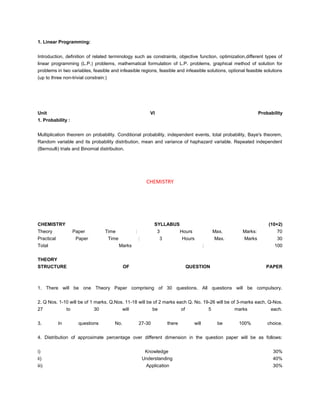 1. Linear Programming:


Introduction, definition of related terminology such as constraints, objective function, optimization,different types of
linear programming (L.P.) problems, mathematical formulation of L.P. problems, graphical method of solution for
problems in two variables, feasible and infeasible regions, feasible and infeasible solutions, optional feasible solutions
(up to three non-trivial constrain:)




Unit                                                             VI                                                          Probability
1. Probability :


Multiplication theorem on probability. Conditional probability, independent events, total probability, Baye's theorem,
Random variable and its probability distribution, mean and variance of haphazard variable. Repeated independent
(Bernoulli) trials and Binomial distribution.




                                                               CHEMISTRY




CHEMISTRY                                                          SYLLABUS                                                      (10+2)
Theory                Paper         Time              :               3            Hours                  Max.      Marks:           70
Practical              Paper           Time               :            3           Hours                  Max.      Marks            30
Total                                         Marks                                               :                                 100

THEORY
STRUCTURE                                      OF                                       QUESTION                                PAPER



1. There will be one Theory Paper comprising of 30 questions. All questions will be compulsory.


2. Q Nos. 1-10 will be of 1 marks, Q.Nos. 11-18 will be of 2 marks each Q. No. 19-26 will be of 3-marks each, Q-Nos.
27               to            30              will               be               of                 5          marks            each.


3.          In          questions        No.              27-30            there           will            be     100%           choice.


4. Distribution of approximate percentage over different dimension in the question paper will be as follows:


i)                                                             Knowledge                                                           30%
ii)                                                           Understanding                                                        40%
iii)                                                           Application                                                         30%
 