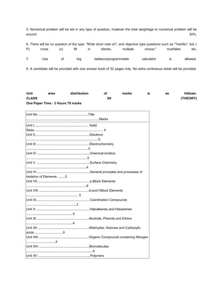 5. Numerical problem will be set in any type of question, however the total weightage to numerical problem will be
around                                                                                                                         20%.


6. There will be no question of the type. "Write short note on", and objective type questions such as "Yes/No", tick (
P)       cross        (x)        fill      in       blanks,        multiple        choice,"      true/false       etc.


7.              Use                 of              log               tables/unprogrammable        calculator        is     allowed.


8. A candidate will be provided with one answer book of 32 pages only. No extra contineous sheet will be provided.




Unit                  wise                   distribution                       of         marks      is        as          follows:
CLASS                                                                                XII                                  (THEORY)
One Paper Time : 3 Hours 70 marks


Unit No. ......................................................Title
................................................................................Marks
Unit I............................................................ Solid
State............................................................................ 4
Unit II............................................................Solutions
...............................................................................5
Unit III ..........................................................Electrochemistry
....................................................................5
Unit IV ..........................................................Chemical kinetics
...................................................................5
Unit V ...........................................................Surface Chemistry
..................................................................4
Unit VI ..........................................................General principles and processes of
Isolation of Elements ........3
Unit VII......................................................... p-Block Elements
..................................................................8
Unit VIII .......................................................d-and f-Block Elements
......................................................... 5
Unit IX.......................................................... Coordination Compounds
.......................................................3
Unit X ...........................................................Haloalkanes and Haloarenes
.................................................. 4
Unit XI .........................................................Alcohols, Phenols and Ethers
...................................................4
Unit XII ........................................................Aldehydes, Ketones and Carboxylic
acids ...............................6
Unit XIII .......................................................Organic Compounds containing Nitrogen
................................4
Unit XIV .......................................................Biomolecules
.........................................................................4
Unit XV .........................................................Polymers
 