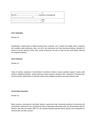 ...............................................................................3
Unit XVI ........................................................Chemistry in Everyday life
......................................................3
............................................................................Total :
..............................................................................70




Unit I: Solid State


(Periods 12)




Classification of solids based on different binding forces: molecular, ionic, covalent and metallic solids, amorphous
and crystalline solids (elementary idea), unit cell in two dimensional and three dimensional lattices, calculation of
density of unit cell, packing in solids, voids, number of atoms per unit cell in a cubic unit cell, points defects, electrical
and magnetic properties.



Unit II: Solutions


(Periods 12)




Types of solutions, expression of concentration of solutions of solids in liquids, solubility of gases in liquids, solid
solutions, colligative properties - relative lowering of vapour pressure, elevation of B.P., depression of freezing point,
osmotic pressure, determination of molecular masses using colligative properties, abnormal molecular mass.




Unit III: Electrochemistry


(Periods 14)




Redox reactions, conductance in electrolytic solutions, specific and molar conductivity variations of conductivity with
concentration, Kohlrausch's Law, electrolysis and laws of electrolysis (elementary idea), dry cell electrolytie cells and
Galvanic cells; lead accumulator, EMF of a cell, standard electrode potential, Nernst equation and its application to
chemical cells, fuel cells; corrosion.
 