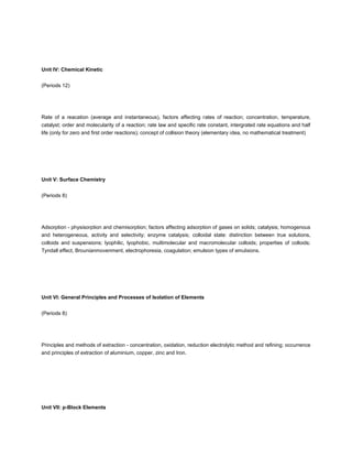Unit IV: Chemical Kinetic


(Periods 12)




Rate of a reacation (average and instantaneous), factors affecting rates of reaction; concentration, temperature,
catalyst; order and molecularity of a reaction; rate law and specific rate constant, intergrated rate equations and half
life (only for zero and first order reactions); concept of collision theory (elementary idea, no mathematical treatment)




Unit V: Surface Chemistry


(Periods 8)




Adsorption - physisorption and chemisorption; factors affecting adsorption of gases on solids; catalysis; homogenous
and heterogeneous, activity and selectivity; enzyme catalysis; colloidal state: distinction between true solutions,
colloids and suspensions; lyophilic, lyophobic, multimolecular and macromolecular colloids; properties of colloids;
Tyndall effect, Brounianmovenment, electrophoresia, coagulation; emulsion types of emulsions.




Unit VI: General Principles and Processes of Isolation of Elements


(Periods 8)




Principles and methods of extraction - concentration, oxidation, reduction electrolytic method and refining; occurrence
and principles of extraction of aluminium, copper, zinc and Iron.




Unit VII: p-Block Elements
 