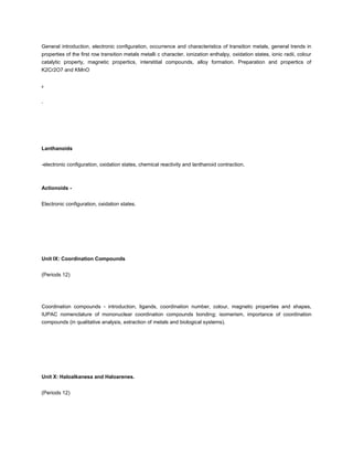 General introduction, electronic configuration, occurrence and characteristics of transition metals, general trends in
properties of the first row transition metals metalli c character, ionization enthalpy, oxidation states, ionic radii, colour
catalytic property, magnetic propertics, interstitial compounds, alloy formation. Preparation and propertics of
K2Cr2O7 and KMnO


4



.




Lanthanoids


-electronic configuration, oxidation states, chemical reactivity and lanthanoid contraction.



Actionoids -


Electronic configuration, oxidation states.




Unit IX: Coordination Compounds


(Periods 12)




Coordination compounds - introduction, ligands, coordination number, colour, magnetic properties and shapes,
IUPAC nomenclature of mononuclear coordination compounds bonding; isomerism, importance of coordination
compounds (in qualitative analysis, extraction of metals and biological systems).




Unit X: Haloalkanesa and Haloarenes.


(Periods 12)
 