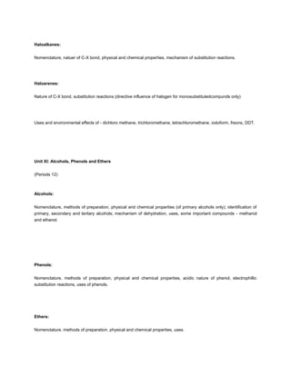 Haloalkanes:


Nomenclature, natuer of C-X bond, physical and chemical properties, mechanism of substitution reactions.




Haloarenes:


Nature of C-X bond, substitution reactions (directive influence of halogen for monosubstitutedcompunds only)




Uses and environmental effects of - dichloro methane, trichloromethane, tetrachloromethane, iodoform, freons, DDT.




Unit XI: Alcohols, Phenols and Ethers


(Periods 12)



Alcohols:


Nomenclature, methods of preparation, physical and chemical properties (of primary alcohols only); identification of
primary, secondary and teritary alcohols; mechanism of dehydration, uses, some important compounds - methanol
and ethanol.




Phenols:


Nomenclature, methods of preparation, physical and chemical properties, acidic nature of phenol, electrophillic
substitution reactions, uses of phenols.




Ethers:


Nomenclature, methods of preparation, physical and chemical properties, uses.
 