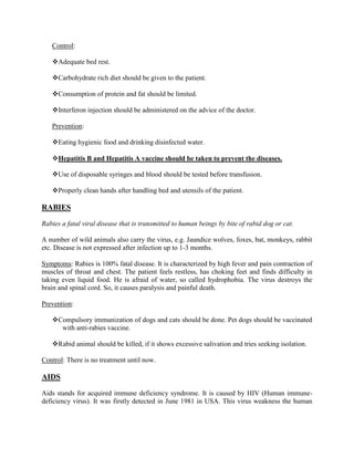 Control:

   Adequate bed rest.

   Carbohydrate rich diet should be given to the patient.

   Consumption of protein and fat should be limited.

   Interferon injection should be administered on the advice of the doctor.

   Prevention:

   Eating hygienic food and drinking disinfected water.

   Hepatitis B and Hepatitis A vaccine should be taken to prevent the diseases.

   Use of disposable syringes and blood should be tested before transfusion.

   Properly clean hands after handling bed and utensils of the patient.

RABIES

Rabies a fatal viral disease that is transmitted to human beings by bite of rabid dog or cat.

A number of wild animals also carry the virus, e.g. Jaundice wolves, foxes, bat, monkeys, rabbit
etc. Disease is not expressed after infection up to 1-3 months.

Symptoms: Rabies is 100% fatal disease. It is characterized by high fever and pain contraction of
muscles of throat and chest. The patient feels restless, has choking feet and finds difficulty in
taking even liquid food. He is afraid of water, so called hydrophobia. The virus destroys the
brain and spinal cord. So, it causes paralysis and painful death.

Prevention:

   Compulsory immunization of dogs and cats should be done. Pet dogs should be vaccinated
     with anti-rabies vaccine.

   Rabid animal should be killed, if it shows excessive salivation and tries seeking isolation.

Control: There is no treatment until now.

AIDS

Aids stands for acquired immune deficiency syndrome. It is caused by HIV (Human immune-
deficiency virus). It was firstly detected in June 1981 in USA. This virus weakness the human
 