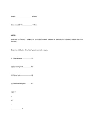 Project ...........................................4 Marks




Class record & Viva....................... 4 Marks




NOTE :-


Brief write up carrying 2 marks (If in the Question paper) question on preparation of crystals (Time for write up 5
minutes).




Stepevise distribution of marks of questions on salt analysis.




(i) Physical nature .......................1/2




(ii) Dry heating test..................... 1/2




(iii) Flame test ............................1/2




(iv) Charcoal cavity test ..............1/2




(v) dil H


2



SO


4



.............................1
 
