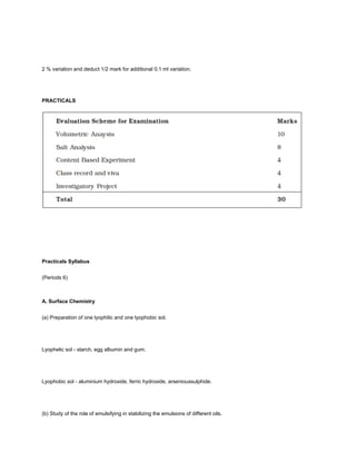 2 % variation and deduct 1/2 mark for additional 0.1 ml variation.




PRACTICALS




Practicals Syllabus


(Periods 6)



A. Surface Chemistry


(a) Preparation of one lyophilic and one lyophobic sol.




Lyophelic sol - starch, egg albumin and gum.




Lyophobic sol - aluminium hydroxide, ferric hydroxide, arsenioussulphide.




(b) Study of the role of emulsifying in stabilizing the emulsions of different oils.
 
