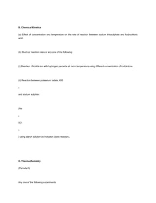 B. Chemical Kinetics


(a) Effect of concentration and temperature on the rate of reaction between sodium thiosulphate and hydrochloric
acid.




(b) Study of reaction rates of any one of the following:




(i) Reaction of iodide ion with hydrogen peroxide at room temperature using different concentration of iodide ions.




(ii) Reaction between potassium iodate, KlO


3



and sodium sulphite :




(Na


2



SO


3



) using starch solution as indicator (clock reaction).




C. Thermochemistry


(Periods 6)




Any one of the following experiments
 