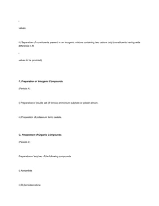 f



values.




ii) Separation of constituents present in an inorganic mixture containing two cations only (constituents having wide
difference in R


f



values to be provided).




F. Preparation of Inorganic Compounds


(Periods 4)




i) Preparation of double salt of ferrous ammonium sulphate or potash almum.




ii) Preparation of potassium ferric oxalate.




G. Preparation of Organic Compounds


(Periods 4)




Preparation of any two of the following compounds




i) Acetanilide




ii) Di-benzalaccetone
 