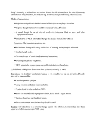 body‟s immunity or self defense mechanism. Hence the aids virus reduces the natural immunity
of the human body; therefore, the body saving AIDS becomes prone to many other infections.

Modes of transmission:

   It spreads though sexual contact with an infected person carrying AIDS virus.

   It spread though the transfusion of blood infected with AIDS virus.

   It spread though the use of infected needles for injections, blade or razors and other
      equipment of barbers.

   The children of AIDS infected mother get this disease from mother‟s blood.

   Symptoms: The important symptoms are-

   Severe brain damage which may lead to loss of memory, ability to speak and think.

   Swollen lymph nodes.

   Decreased count of blood platelets causing hemorrhage.

   Sweating at night and weight loss.

   AIDS patient also become more susceptible to infections of any body.

A full blown AIDS patient dies within three years and mortality is 100%.

Prevention: No absolutely satisfactory vaccine is yet available. So, we can prevent AIDS only
preventive measures like-

   Use of disposable syringes.

   Using condoms and adopt clean sex habits.

   People should be educated about AIDS.

   Blood test must be done in pregnant woman, blood donor‟s organ donors.

   Dentists should use sterilized instrument.

   The common razor at the barber shop should be used.

Control: Till today there is no specific therapy against HIV infection. Some medical have been
discovered which can suppress AIDS virus.
 