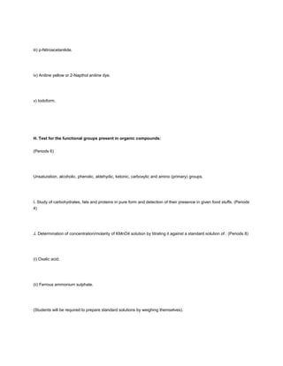 iii) p-Nitroacetanilide.




iv) Aniline yellow or 2-Napthol aniline dye.




v) Iodoform.




H. Test for the functional groups present in organic compounds:


(Periods 6)




Unsaturation, alcoholic, phenolic, aldehydic, ketonic, carboxylic and amino (primary) groups.




I. Study of carbohydrates, fats and proteins in pure form and detection of their presence in given food stuffs. (Periods
4)




J. Determination of concentration/molarity of KMnO4 solution by titrating it against a standard solution of : (Periods 8)




(i) Oxalic acid.




(ii) Ferrous ammonium sulphate.




(Students will be required to prepare standard solutions by weighing themselves).
 