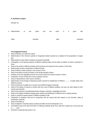 K. Qualitative analysis


(Periods 14)




Determination         of        one        cation      and        one        anion         in     a         given        salt.




(Note:                                 Insoluble                             salts                                  excluded)




Few Suggested Projects
Study of diffusion of a solid into a liquid.
Determination of the minimum quantity of manganese dioxide required as a catalyst for the preparation of oxygen
gas.
Determination of rate of flow of solution and liquids horizontally.
Investigation of the foaming capacity of different washing soaps and the effect of addition of soduim carbonate on
thera.
Study of the acidity of different samples of the tea leaves and reasons for the variation in their tests.
Determination of rate of evaporation of different liquids.
Study of effect of metal coupling on die corrosion of iron.
Study of the effect of acids and bases on the tensile strength of fibres.
Analysis of fruit and vegetable prices for the content (acids and mineral a present in them).
Preparation of rayon threads from various cellulose sources.
Study of dyeing fabries under various conditions.
Determination of the dosage of bleaching powder required for disipfections of different ..............of water (taken from
different sources).
Study of presence of oxalate ions in guava fruit at different stages of riperings.
Study of the setting of mixtures of cement with lime, sand of different qualities, rice husk, etc (with respect to time,
volume and stremyth).
Study of the presence of inseeticide/presicide (nitrogen contining) in vegetables and fruits.
Study of the dialysis of different sewage water sample and identification of different ions in rsulting solutions.
Study on quantity of casein present in different samples of milk.
Preparation of soyabean milk and its comparision with the natural milk with respect to curd formation, effect of
temperature, taste etc.
Study of the effect po
Study of digestion of starclity salivary anylase and effect of pH and temperature on it.
Compasitive study of the rate of formation on following materials wheat, flour, gram flour, patato juice, carrot juice and
or ..........juice.
Extraction of essential oils present in Su
 