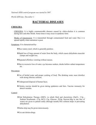 National AIDS control program was started in 1987.

World AIDS day: December 1.

                           BACTERIAL DISEASES
CHOLERA

   CHOLERA: It is highly communicable diseases caused by vibrio-cholera it is common
   during fairs and after floods. Some times it may occur in epidemic form.

   Modes of transmission: It is transmitted through contaminated food and water flies it is
   spread rapidly when sanitation is poor.

Symptoms: It is characterized by-

       Rice watery stool, which is generally painless.

       Rapid loss of large amount of water from the body, which causes dehydrates muscular
         cramps and weight loss.

       Repeated effortless vomiting without nausea.

       Due to excessive loss of water, eye becomes sunken, cheeks hollow subnet temperature
         etc.

Prevention:

       Use of boiled water and proper cooking of food. The drinking water must disinfect
         with strong chlorine solution.

       Underground disposal of human faces.

       Cholera vaccine should be given during epidemics and fairs. Vaccine immunity for
         about 6 months.

Control:

       Oral Rehydration Therapy (ORT)- in which fluid and electrolytes (NaCL- 3.5g ,
         Sodium bicarbonate -2.5g, KCL-1.5g, Glucose- 20.0g, Sucrose-40g in one liter of
         water) are given to patient orally (through mouth).This solution helps in preventing
         dehydration.

       Saline drip may be given intravenously.

       Use ant cholera drugs.
 