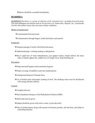 Doctor should be consulted immediately.

DIARRHEA

DIARRHOE:Diarrheas is a group of infection of the intestinal tract, including food poisoning.
The main pathogens are bacteria such as Escherichia coil, Salmonella, Shigella, etc. A protozoan
Giardia and certain viruses also can cause similar conditions.

Modes of transmission:

     Contaminated food and water.

     Contamination through fingers, cloths bed sheets and utensils.

Symptoms:

    Frequent passage of stools with blood and mucus.

    Abdominalcamps, vomiting leading to dehydration.

    Due to rapid loss of water (dehydration), eyes appear sunken, cheeks hollow; the inner
      sides of cheeks appear dry, sudden loss of weight, fever, deep breathing etc.

Prevention:

    Proper personal hygiene and community hygiene.

    Proper coverage of eatables to prevent contamination.

    Underground disposal of human faces.

    Use of boiled water and proper cooking of food. The drinking water must be disinfected
      with strong chlorine solution.

Control:

    Complete bed rest.

    Oral rehydration therapy or Oral Rehydration Solution (ORS).

    Saline drip may be given.

    Isabgol should be given with curd or water, to provide relief.

    Pulp of unripe banana along with amount of turmeric powder, salt and lime, also helps in
      controlling diarrhea.
 