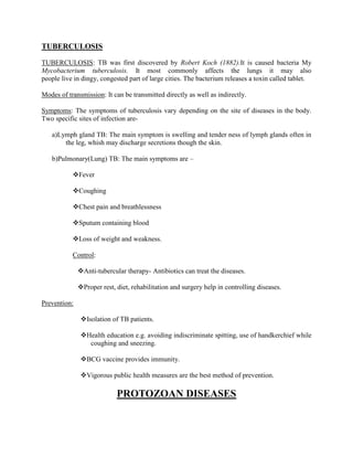 TUBERCULOSIS

TUBERCULOSIS: TB was first discovered by Robert Koch (1882).It is caused bacteria My
Mycobacterium tuberculosis. It most commonly affects the lungs it may also
people live in dingy, congested part of large cities. The bacterium releases a toxin called tablet.

Modes of transmission: It can be transmitted directly as well as indirectly.

Symptoms: The symptoms of tuberculosis vary depending on the site of diseases in the body.
Two specific sites of infection are-

   a)Lymph gland TB: The main symptom is swelling and tender ness of lymph glands often in
       the leg, whish may discharge secretions though the skin.

   b)Pulmonary(Lung) TB: The main symptoms are –

           Fever

           Coughing

           Chest pain and breathlessness

           Sputum containing blood

           Loss of weight and weakness.

           Control:

              Anti-tubercular therapy- Antibiotics can treat the diseases.

              Proper rest, diet, rehabilitation and surgery help in controlling diseases.

Prevention:

               Isolation of TB patients.

               Health education e.g. avoiding indiscriminate spitting, use of handkerchief while
                 coughing and sneezing.

               BCG vaccine provides immunity.

               Vigorous public health measures are the best method of prevention.

                            PROTOZOAN DISEASES
 