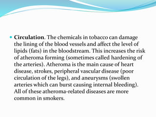  Circulation. The chemicals in tobacco can damage
the lining of the blood vessels and affect the level of
lipids (fats) in the bloodstream. This increases the risk
of atheroma forming (sometimes called hardening of
the arteries). Atheroma is the main cause of heart
disease, strokes, peripheral vascular disease (poor
circulation of the legs), and aneurysms (swollen
arteries which can burst causing internal bleeding).
All of these atheroma-related diseases are more
common in smokers.
 