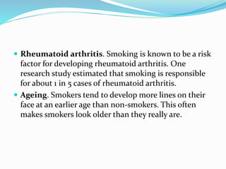  Rheumatoid arthritis. Smoking is known to be a risk
factor for developing rheumatoid arthritis. One
research study estimated that smoking is responsible
for about 1 in 5 cases of rheumatoid arthritis.
 Ageing. Smokers tend to develop more lines on their
face at an earlier age than non-smokers. This often
makes smokers look older than they really are.
 