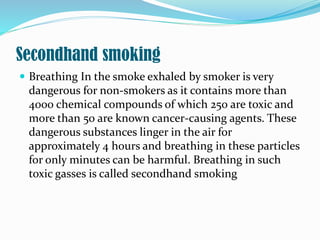 Secondhand smoking
 Breathing In the smoke exhaled by smoker is very
dangerous for non-smokers as it contains more than
4000 chemical compounds of which 250 are toxic and
more than 50 are known cancer-causing agents. These
dangerous substances linger in the air for
approximately 4 hours and breathing in these particles
for only minutes can be harmful. Breathing in such
toxic gasses is called secondhand smoking
 