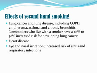 Effects of second hand smoking
 Lung cancer and lung disease, including COPD,
emphysema, asthma, and chronic bronchitis.
Nonsmokers who live with a smoker have a 20% to
30% increased risk for developing lung cancer
 Heart disease
 Eye and nasal irritation; increased risk of sinus and
respiratory infections
 