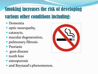 Smoking increases the risk of developing
various other conditions including:
 Dementia
 optic neuropathy,
 cataracts,
 macular degeneration,
 pulmonary fibrosis
 Psoriasis
 gum disease
 tooth loss
 osteoporosis
 and Reynaud's phenomenon.
 