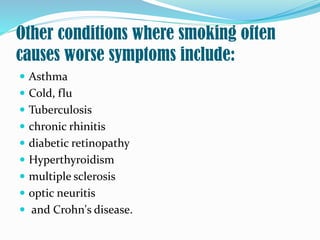 Other conditions where smoking often
causes worse symptoms include:
 Asthma
 Cold, flu
 Tuberculosis
 chronic rhinitis
 diabetic retinopathy
 Hyperthyroidism
 multiple sclerosis
 optic neuritis
 and Crohn's disease.
 