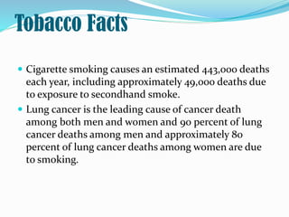 Tobacco Facts
 Cigarette smoking causes an estimated 443,000 deaths
each year, including approximately 49,000 deaths due
to exposure to secondhand smoke.
 Lung cancer is the leading cause of cancer death
among both men and women and 90 percent of lung
cancer deaths among men and approximately 80
percent of lung cancer deaths among women are due
to smoking.
 