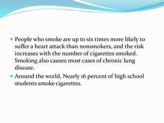  People who smoke are up to six times more likely to
suffer a heart attack than nonsmokers, and the risk
increases with the number of cigarettes smoked.
Smoking also causes most cases of chronic lung
disease.
 Around the world, Nearly 16 percent of high school
students smoke cigarettes.
 
