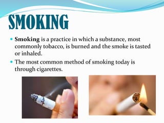 SMOKING
 Smoking is a practice in which a substance, most
commonly tobacco, is burned and the smoke is tasted
or inhaled.
 The most common method of smoking today is
through cigarettes.
 