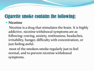 Cigarette smoke contains the following:
 Nicotine
Nicotine is a drug that stimulates the brain. It is highly
addictive. nicotine withdrawal symptoms are as
following: craving, anxiety, restlessness, headaches,
irritability, hunger, difficulty with concentration, or
just feeling awful.
most of the smokers smoke regularly just to feel
normal, and to prevent nicotine withdrawal
symptoms.
 