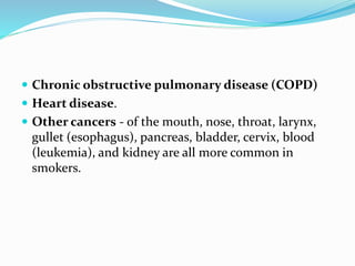  Chronic obstructive pulmonary disease (COPD)
 Heart disease.
 Other cancers - of the mouth, nose, throat, larynx,
gullet (esophagus), pancreas, bladder, cervix, blood
(leukemia), and kidney are all more common in
smokers.
 