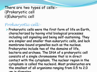 There are two types of cells:-
i)Prokaryotic cell
ii)Eukaryotic cell
Prokaryotic cell:-
 Prokaryotic cells were the first form of life on Earth,
characterized by having vital biological processes
including cell signaling and being self-sustaining. They
are simpler and smaller than eukaryotic cells, and lack
membrane-bound organelles such as the nucleus.
Prokaryotes include two of the domains of life,
bacteria and archaea. The DNA of a prokaryotic cell
consists of a single chromosome that is in direct
contact with the cytoplasm. The nuclear region in the
cytoplasm is called the nucleoid. Most prokaryotes are
the smallest of all organisms ranging from 0.5 to 2.0
 