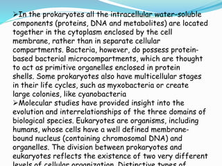 In the prokaryotes all the intracellular water-soluble
components (proteins, DNA and metabolites) are located
together in the cytoplasm enclosed by the cell
membrane, rather than in separate cellular
compartments. Bacteria, however, do possess protein-
based bacterial microcompartments, which are thought
to act as primitive organelles enclosed in protein
shells. Some prokaryotes also have multicellular stages
in their life cycles, such as myxobacteria or create
large colonies, like cyanobacteria
Molecular studies have provided insight into the
evolution and interrelationships of the three domains of
biological species. Eukaryotes are organisms, including
humans, whose cells have a well defined membrane-
bound nucleus (containing chromosomal DNA) and
organelles. The division between prokaryotes and
eukaryotes reflects the existence of two very different
 
