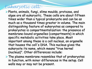 Eukaryotic cell:-
 Plants, animals, fungi, slime moulds, protozoa, and
algae are all eukaryotic. These cells are about fifteen
times wider than a typical prokaryote and can be as
much as a thousand times greater in volume. The main
distinguishing feature of eukaryotes as compared to
prokaryotes is compartmentalization: the presence of
membrane-bound organelles (compartments) in which
specific metabolic activities take place. Most
important among these is a cell nucleus, an organelle
that houses the cell's DNA. This nucleus gives the
eukaryote its name, which means "true kernel
(nucleus)". Other differences include:
 The plasma membrane resembles that of prokaryotes
in function, with minor differences in the setup. Cell
walls may or may not be present.
 
