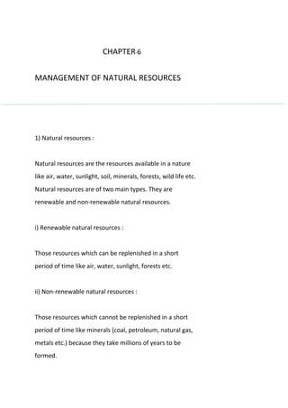 CHAPTER-6
MANAGEMENT OF NATURAL RESOURCES
1) Natural resources :
Natural resources are the resources available in a nature
like air, water, sunlight, soil, minerals, forests, wild life etc.
Natural resources are of two main types. They are
renewable and non-renewable natural resources.
i) Renewable natural resources :
Those resources which can be replenished in a short
period of time like air, water, sunlight, forests etc.
ii) Non-renewable natural resources :
Those resources which cannot be replenished in a short
period of time like minerals (coal, petroleum, natural gas,
metals etc.) because they take millions of years to be
formed.
 