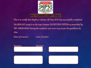 This is to certify that Mujib ur rahman Of Class XI-b2 has successfully completed
His BIOLOGY project on the topic human EXCRETORY SYSTEM as prescribed by
MR. ABUSHAMA During the academic year 2022-2023 as per the guidelines by
cbse.
Name of examiner: name of teacher:
Signature: Signature:
 