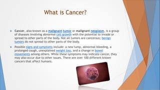 What is Cancer?
 Cancer, also known as a malignant tumor or malignant neoplasm, is a group
of diseases involving abnormal cell growth with the potential to invade or
spread to other parts of the body. Not all tumors are cancerous; benign
tumors do not spread to other parts of the body.
 Possible signs and symptoms include: a new lump, abnormal bleeding, a
prolonged cough, unexplained weight loss, and a change in bowel
movements among others. While these symptoms may indicate cancer, they
may also occur due to other issues. There are over 100 different known
cancers that affect humans.
 