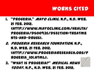 WORKS CITED
1. “Progeria.” Mayo Clinic. N.p., n.d. Web.
   21 Feb. 2012.
   <http://www.mayoclinic.com/health/
   progeria/DS00936/DSECTION=treatme
   nts-and-drugs>.
2. Progeria Research Foundation. N.p.,
   n.d. Web. 21 Feb. 2012.
   <http://www.progeriaresearch.org/p
   rogeria_101.html>.
3. “What Is Progeria?” Medical News
   Today. N.p., n.d. Web. 21 Feb. 2012.
 