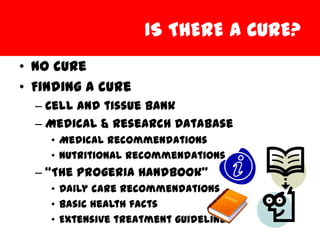 IS THERE A CURE?
• No cure
• Finding a cure
  – Cell and tissue bank
  – Medical & Research Database
    • Medical recommendations
    • Nutritional recommendations
  – “The Progeria Handbook”
    • Daily care recommendations
    • Basic health facts
    • Extensive treatment guidelines
 