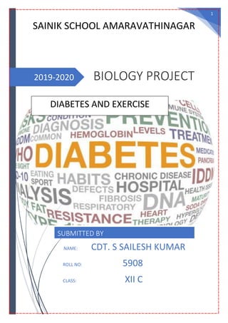 1
2019-2020
SAINIK SCHOOL AMARAVATHINAGAR
BIOLOGY PROJECT
DIABETES AND EXERCISE
SUBMITTED BY
NAME: CDT. S SAILESH KUMAR
ROLL NO: 5908
CLASS: XII C
 