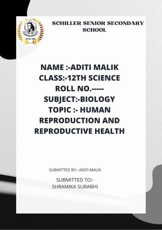 SCHILLER SENIOR SECONDARY
SCHOOL






NAME :-ADITI MALIK
CLASS:-12TH SCIENCE
ROLL NO.-----
SUBJECT:-BIOLOGY
TOPIC :- HUMAN
REPRODUCTION AND
REPRODUCTIVE HEALTH
SUBMITTED TO:-
SHRAMIKA SURABHI
SUBMITTED BY:- ADITI MALIK
 