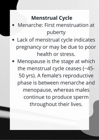 Menarche: First menstruation at
puberty
The menstrual cycle is 28/29 days on average, and an ovum is released at the middle of each cycle (~14th day).
Lack of menstrual cycle indicates
pregnancy or may be due to poor
health or stress.
Menopause is the stage at which
the menstrual cycle ceases (~45-
50 yrs). A female’s reproductive
phase is between menarche and
menopause, whereas males
continue to produce sperm
throughout their lives.
Menstrual Cycle


 