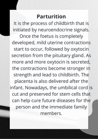Parturition
It is the process of childbirth that is
initiated by neuroendocrine signals.
Once the foetus is completely
developed, mild uterine contractions
start to occur, followed by oxytocin
secretion from the pituitary gland. As
more and more oxytocin is secreted,
the contractions become stronger in
strength and lead to childbirth. The
placenta is also delivered after the
infant. Nowadays, the umbilical cord is
cut and preserved for stem cells that
can help cure future diseases for the
person and the immediate family
members.


 