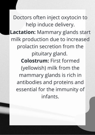 Doctors often inject oxytocin to
help induce delivery.
Lactation: Mammary glands start
milk production due to increased
prolactin secretion from the
pituitary gland.
Colostrum: First formed
(yellowish) milk from the
mammary glands is rich in
antibodies and proteins and
essential for the immunity of
infants.


 