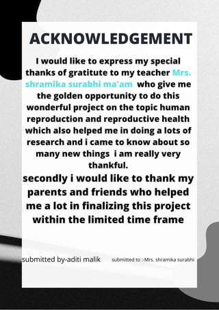 ACKNOWLEDGEMENT
I would like to express my special
thanks of gratitute to my teacher Mrs.
shramika surabhi ma'am who give me
the golden opportunity to do this
wonderful project on the topic human
reproduction and reproductive health
which also helped me in doing a lots of
research and i came to know about so
many new things i am really very
thankful.
secondly i would like to thank my
parents and friends who helped
me a lot in finalizing this project
within the limited time frame
submitted by-aditi malik submitted to :-Mrs. shramika surabhi
 