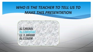 WHO IS THE TEACHER TO TELL US TO
MAKE THIS PRESENTATION
A) T.MERIN
B) T.SIDHART
C) T. SHASHI
D) T.TAZIM
 