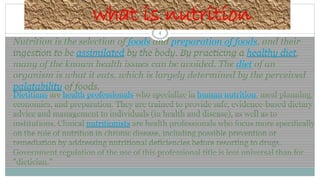 4
what is nutrition
Nutrition is the selection of foods and preparation of foods, and their
ingestion to be assimilated by the body. By practicing a healthy diet,
many of the known health issues can be avoided. The diet of an
organism is what it eats, which is largely determined by the perceived
palatability of foods.
Dietitians are health professionals who specialize in human nutrition, meal planning,
economics, and preparation. They are trained to provide safe, evidence-based dietary
advice and management to individuals (in health and disease), as well as to
institutions. Clinical nutritionists are health professionals who focus more specifically
on the role of nutrition in chronic disease, including possible prevention or
remediation by addressing nutritional deficiencies before resorting to drugs.
Government regulation of the use of this professional title is less universal than for
"dietician."
 